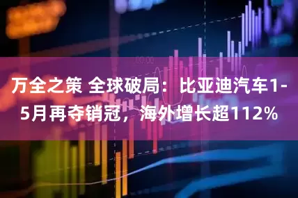 万全之策 全球破局：比亚迪汽车1-5月再夺销冠，海外增长超112%