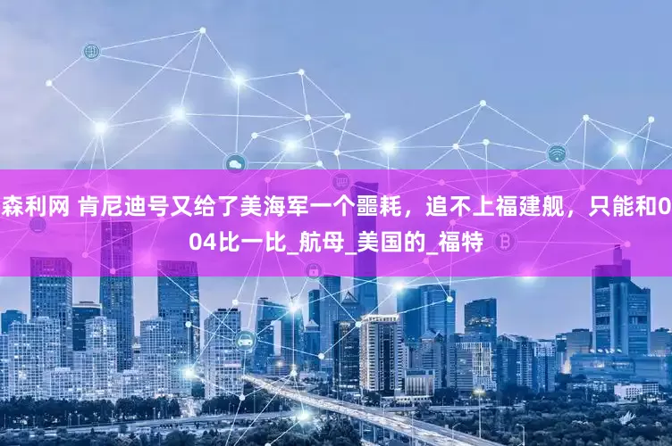 森利网 肯尼迪号又给了美海军一个噩耗，追不上福建舰，只能和004比一比_航母_美国的_福特