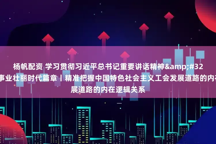 杨帆配资 学习贯彻习近平总书记重要讲话精神&#32;书写工运事业壮丽时代篇章丨精准把握中国特色社会主义工会发展道路的内在逻辑关系