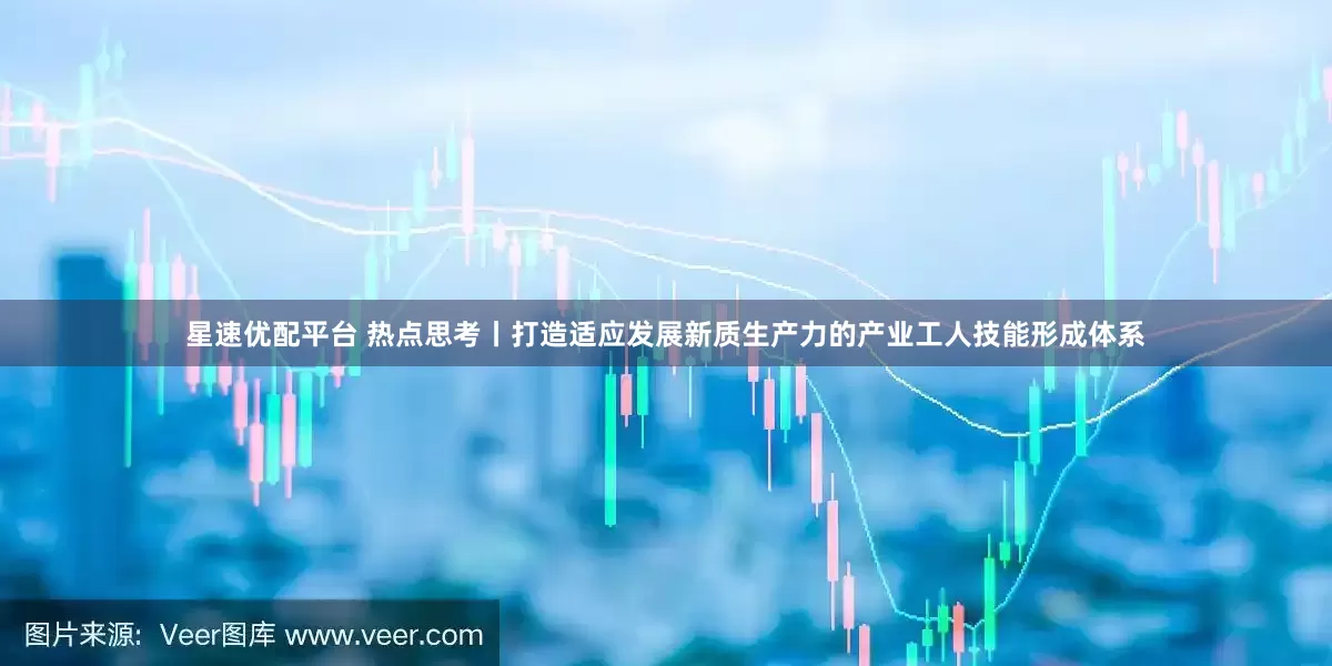 星速优配平台 热点思考丨打造适应发展新质生产力的产业工人技能形成体系