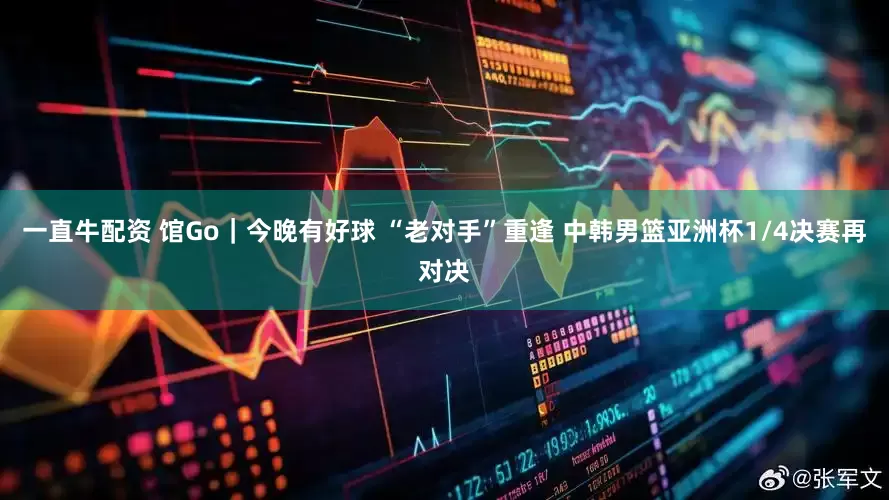 一直牛配资 馆Go｜今晚有好球 “老对手”重逢 中韩男篮亚洲杯1/4决赛再对决